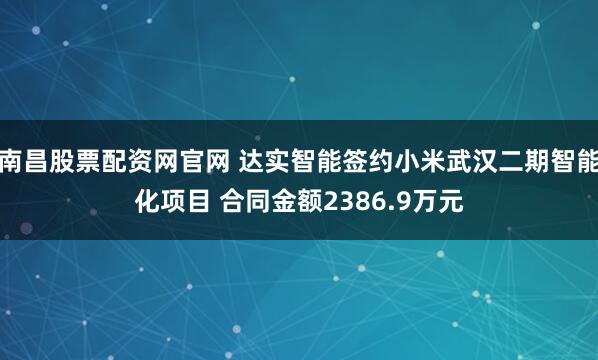 南昌股票配资网官网 达实智能签约小米武汉二期智能化项目 合同金额2386.9万元