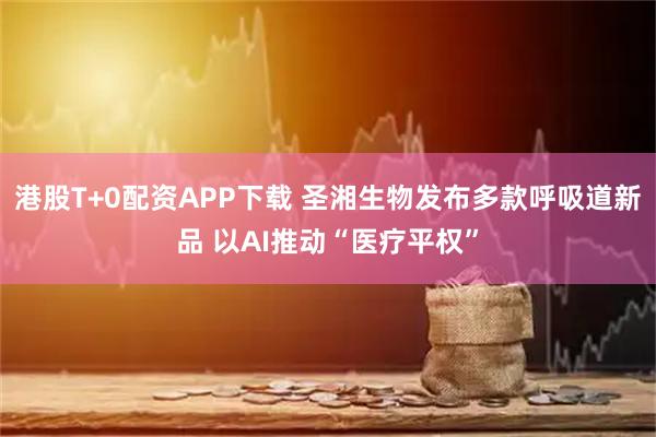 港股T+0配资APP下载 圣湘生物发布多款呼吸道新品 以AI推动“医疗平权”