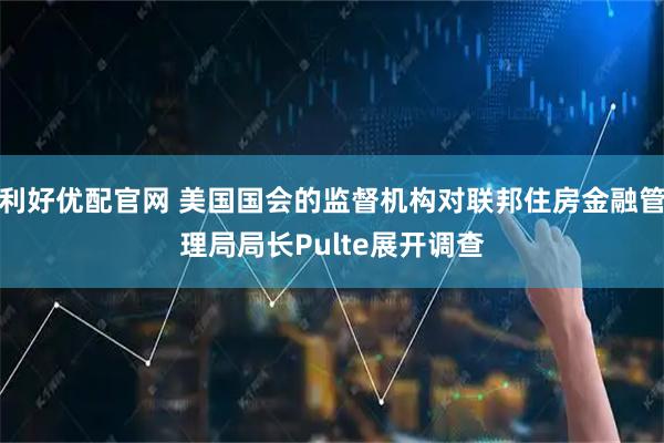 利好优配官网 美国国会的监督机构对联邦住房金融管理局局长Pulte展开调查