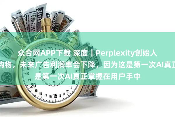 众合网APP下载 深度｜Perplexity创始人：当AI能够替你购物，未来广告利润率会下降，因为这是第一次AI真正掌握在用户手中
