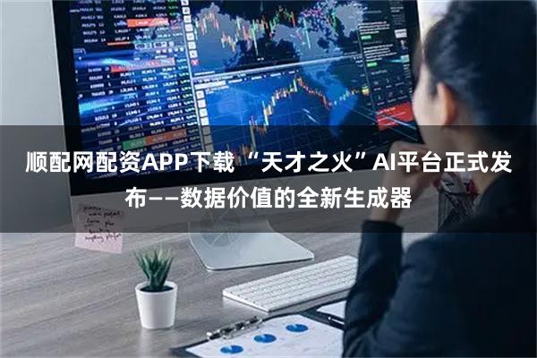 顺配网配资APP下载 “天才之火”AI平台正式发布——数据价值的全新生成器