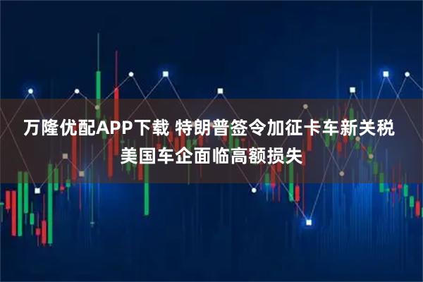 万隆优配APP下载 特朗普签令加征卡车新关税 美国车企面临高额损失