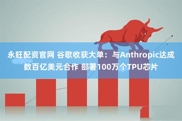 永旺配资官网 谷歌收获大单：与Anthropic达成数百亿美元合作 部署100万个TPU芯片