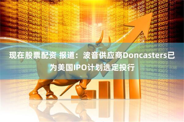 现在股票配资 报道：波音供应商Doncasters已为美国IPO计划选定投行