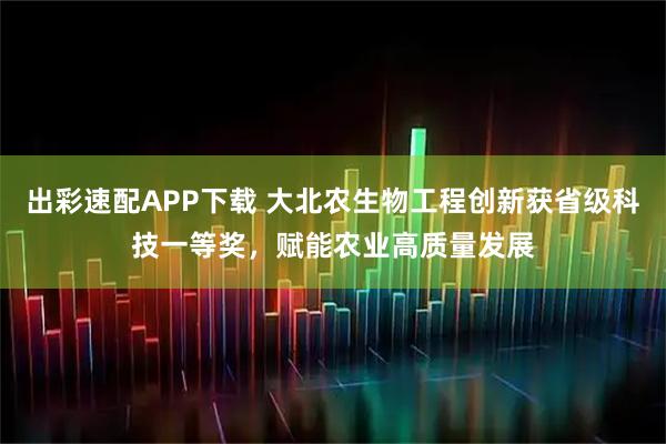 出彩速配APP下载 大北农生物工程创新获省级科技一等奖，赋能农业高质量发展