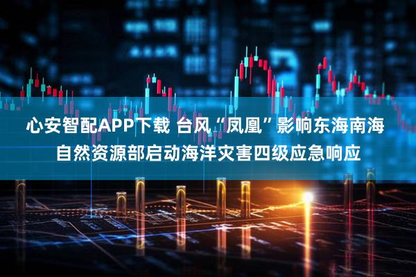 心安智配APP下载 台风“凤凰”影响东海南海 自然资源部启动海洋灾害四级应急响应