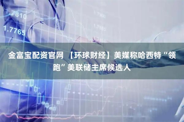 金富宝配资官网 【环球财经】美媒称哈西特“领跑”美联储主席候选人