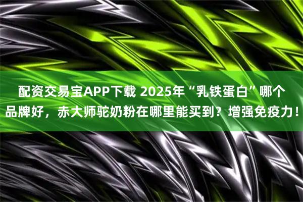 配资交易宝APP下载 2025年“乳铁蛋白”哪个品牌好，赤大师驼奶粉在哪里能买到？增强免疫力！