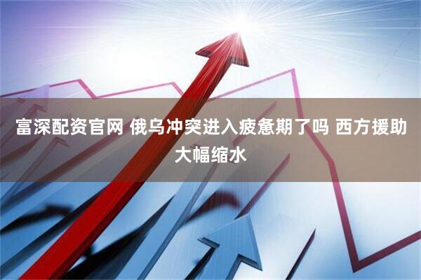 富深配资官网 俄乌冲突进入疲惫期了吗 西方援助大幅缩水