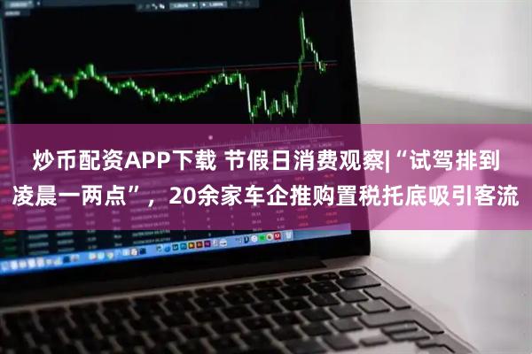 炒币配资APP下载 节假日消费观察|“试驾排到凌晨一两点”，20余家车企推购置税托底吸引客流