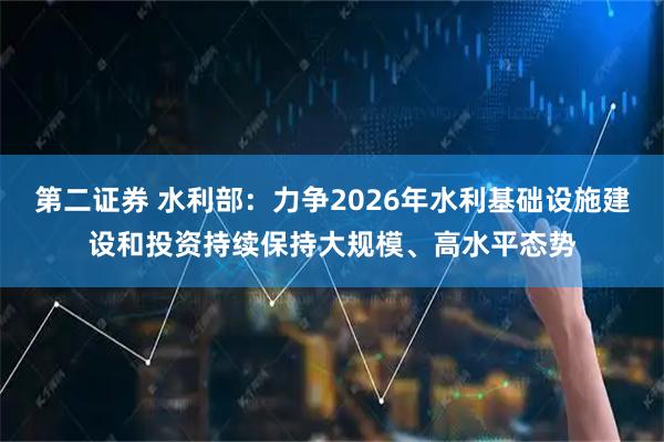第二证券 水利部：力争2026年水利基础设施建设和投资持续保持大规模、高水平态势