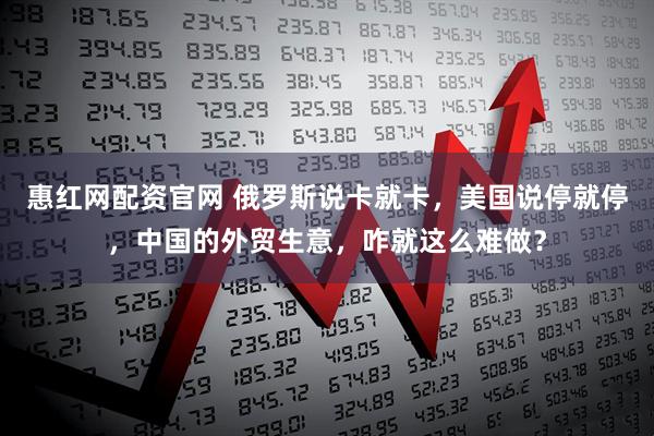 惠红网配资官网 俄罗斯说卡就卡，美国说停就停，中国的外贸生意，咋就这么难做？