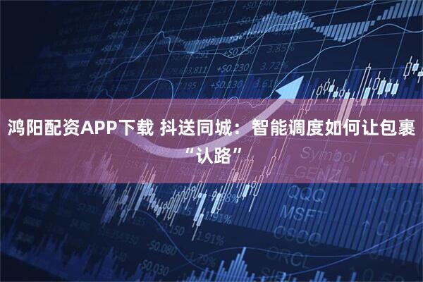 鸿阳配资APP下载 抖送同城：智能调度如何让包裹“认路”