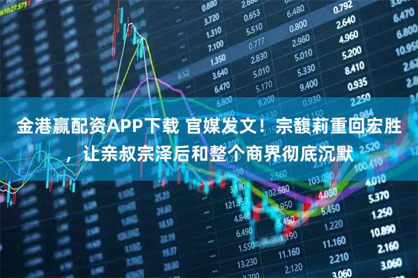 金港赢配资APP下载 官媒发文！宗馥莉重回宏胜，让亲叔宗泽后和整个商界彻底沉默