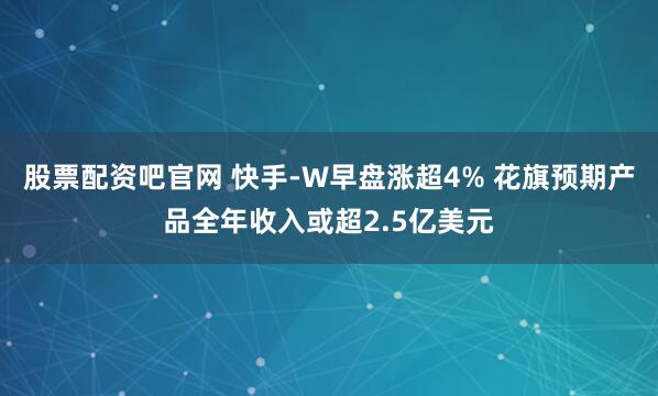 股票配资吧官网 快手-W早盘涨超4% 花旗预期产品全年收入或超2.5亿美元