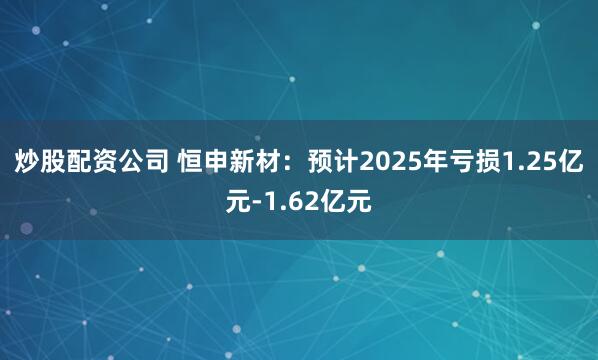 炒股配资公司 恒申新材：预计2025年亏损1.25亿元-1.62亿元