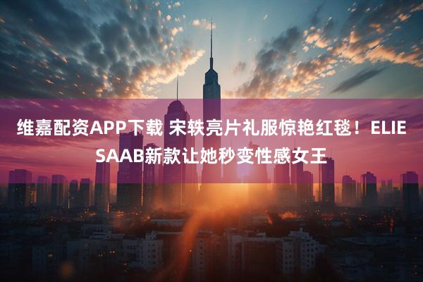 维嘉配资APP下载 宋轶亮片礼服惊艳红毯！ELIESAAB新款让她秒变性感女王