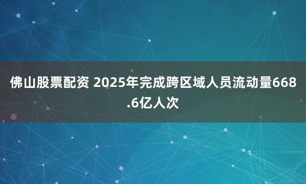 佛山股票配资 2025年完成跨区域人员流动量668.6亿人次