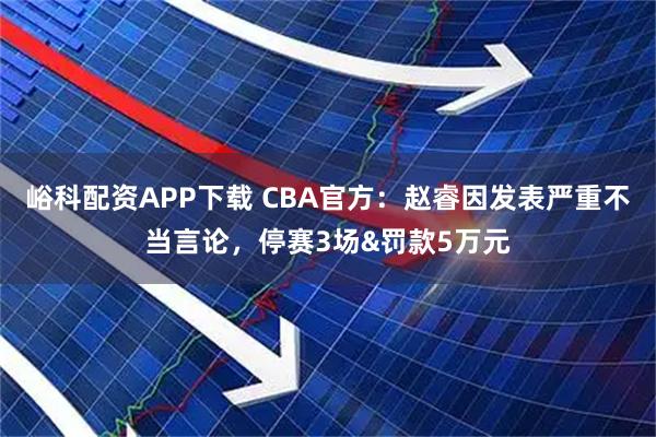 峪科配资APP下载 CBA官方：赵睿因发表严重不当言论，停赛3场&罚款5万元