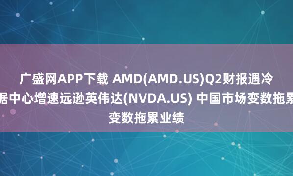广盛网APP下载 AMD(AMD.US)Q2财报遇冷：数据中心增速远逊英伟达(NVDA.US) 中国市场变数拖累业绩