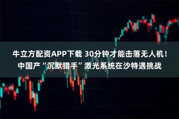 牛立方配资APP下载 30分钟才能击落无人机！中国产“沉默猎手”激光系统在沙特遇挑战