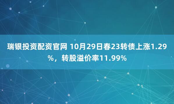 瑞银投资配资官网 10月29日春23转债上涨1.29%，转股溢价率11.99%