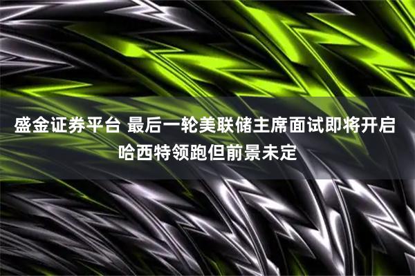 盛金证券平台 最后一轮美联储主席面试即将开启 哈西特领跑但前景未定