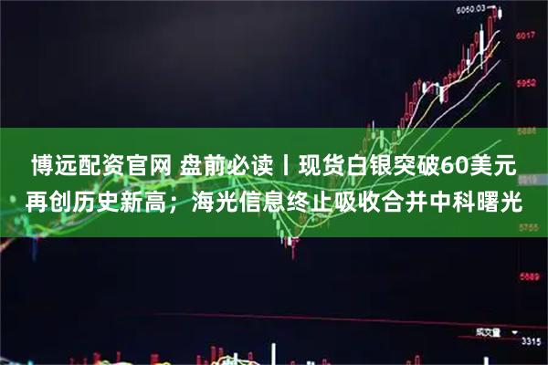 博远配资官网 盘前必读丨现货白银突破60美元再创历史新高；海光信息终止吸收合并中科曙光